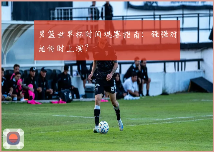 男篮世界杯时间观赛指南：强强对话何时上演？
