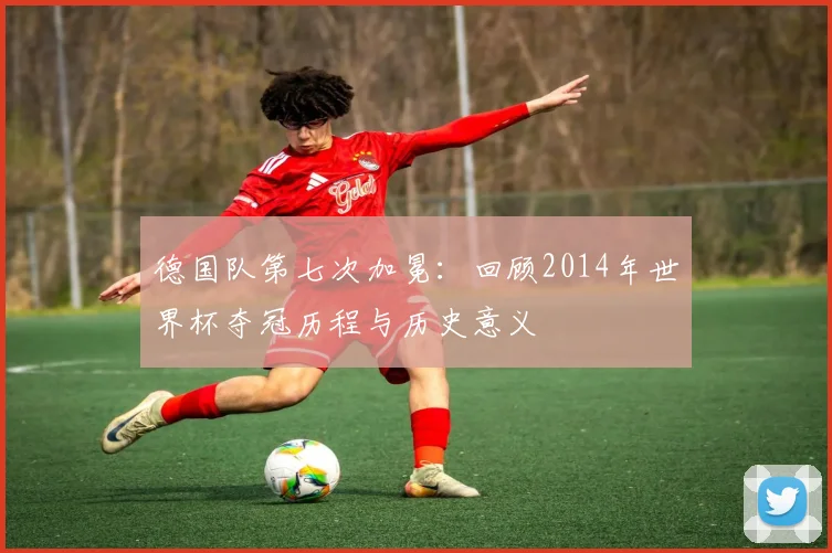 德国队第七次加冕：回顾2014年世界杯夺冠历程与历史意义