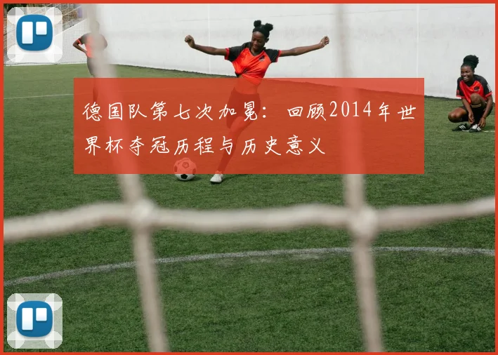 德国队第七次加冕：回顾2014年世界杯夺冠历程与历史意义