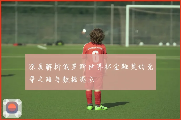 深度解析俄罗斯世界杯金靴奖的竞争之路与数据亮点