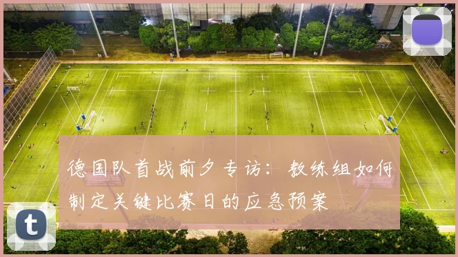 德国队首战前夕专访：教练组如何制定关键比赛日的应急预案