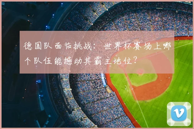 德国队面临挑战：世界杯赛场上哪个队伍能撼动其霸主地位？