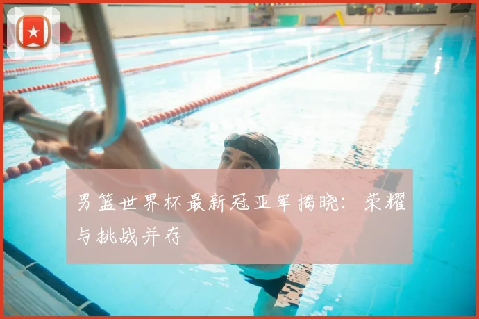 男篮世界杯最新冠亚军揭晓:荣耀与挑战并存